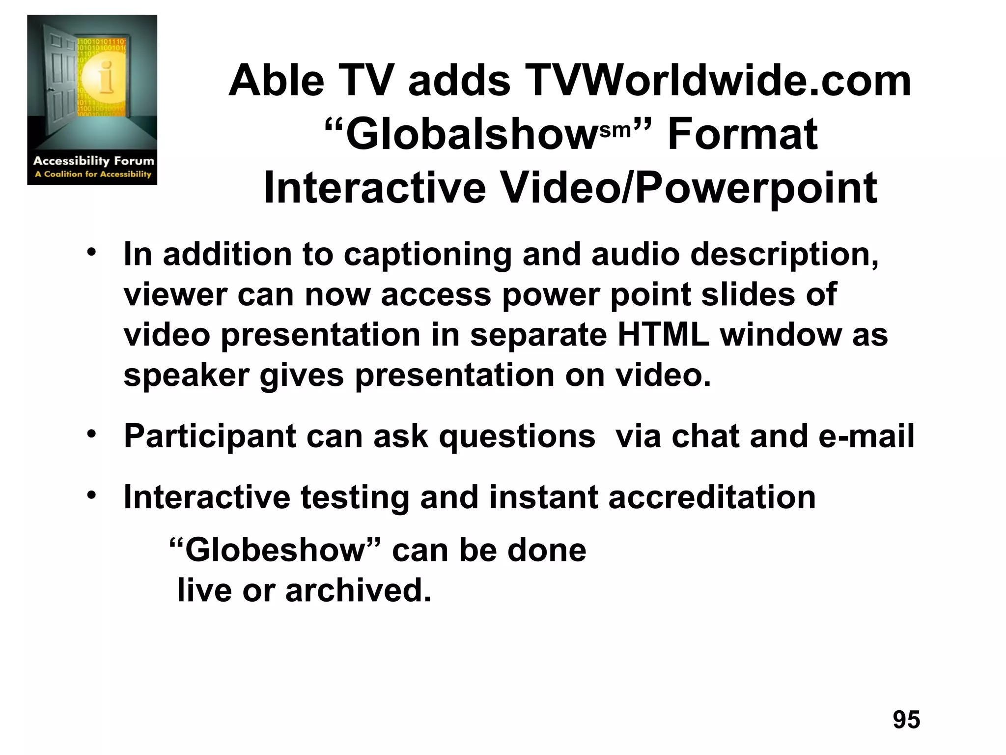 Able TV adds TVWorldwide.com “Globalshow sm ” Format Interactive Video/Powerpoint In addition to captioning and audio description, viewer can now access power point slides of video presentation in separate HTML window as speaker gives presentation on video.  Participant can ask questions  via chat and e-mail Interactive testing and instant accreditation “ Globeshow” can be done  live or archived.  