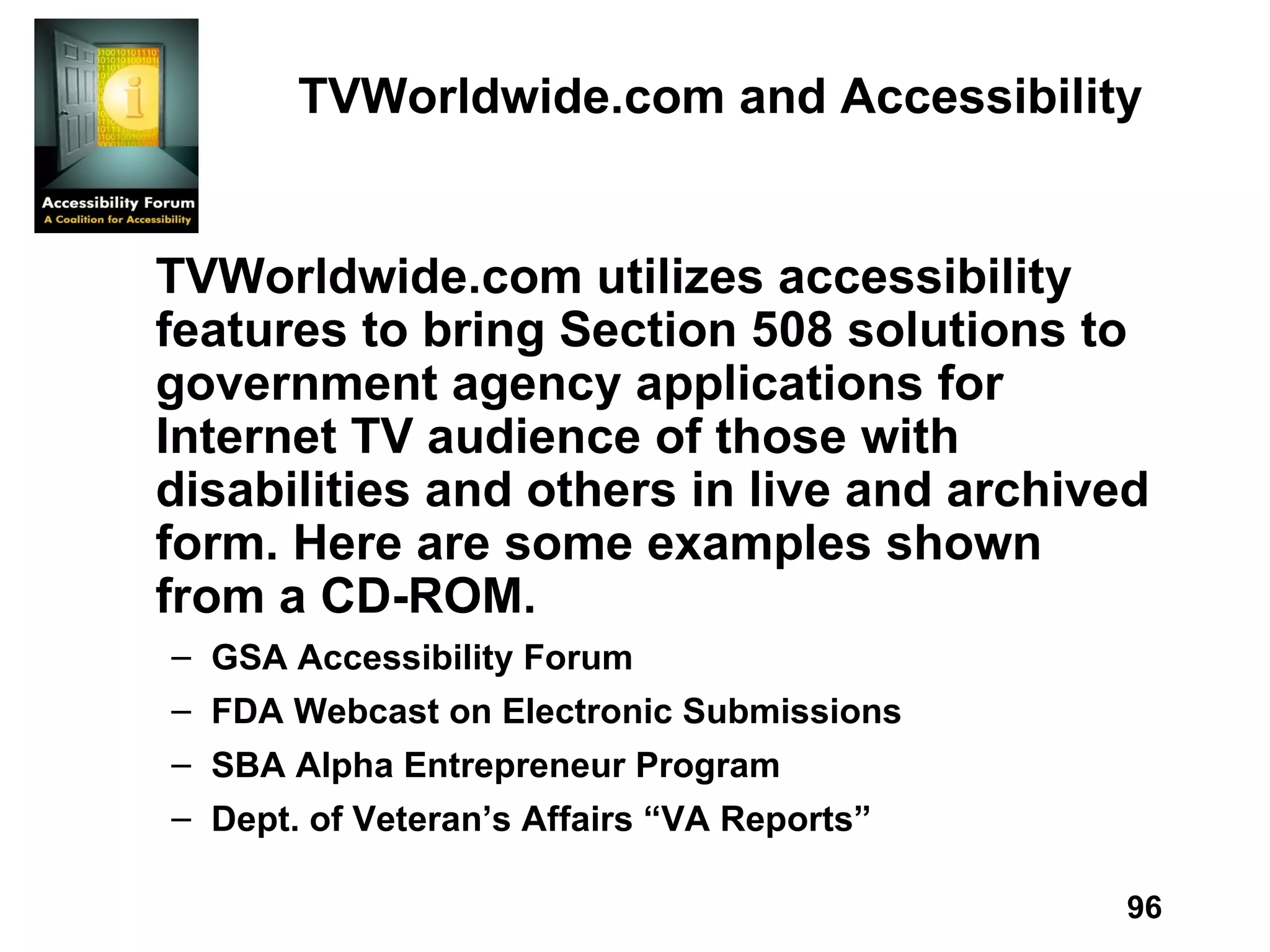TVWorldwide.com and Accessibility TVWorldwide.com utilizes accessibility features to bring Section 508 solutions to government agency applications for Internet TV audience of those with disabilities and others in live and archived form. Here are some examples shown from a CD-ROM. GSA Accessibility Forum FDA Webcast on Electronic Submissions SBA Alpha Entrepreneur Program Dept. of Veteran’s Affairs “VA Reports” 