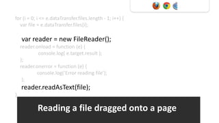 for (i = 0; i <= e.dataTransfer.files.length - 1; i++) {
  var file = e.dataTransfer.files[i];

    var reader = new FileReader();
    reader.onload = function (e) {
            console.log( e.target.result );
    };
    reader.onerror = function (e) {
           console.log(‘Error reading file’);
     };
    reader.readAsText(file);
}

            Reading a file dragged onto a page
 