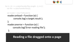for (i = 0; i <= e.dataTransfer.files.length - 1; i++) {
  var file = e.dataTransfer.files[i];

    var reader = new FileReader();
    reader.onload = function (e) {
          console.log( e.target.result );
    };
    reader.onerror = function (e) {
         console.log(‘Error reading file’);
     };
    reader.readAsText(file);
}
           Reading a file dragged onto a page
 