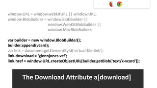 window.URL = window.webkitURL || window.URL;
window.BlobBuilder = window.BlobBuilder ||
                     window.WebKitBlobBuilder ||
                     window.MozBlobBuilder;

var builder = new window.BlobBuilder();
builder.append(vcard);
var link = document.getElementById('virtual-file-link');
link.download = ‘glennjones.vcf';
link.href = window.URL.createObjectURL(builder.getBlob('text/x-vcard'));


        The Download Attribute a[download]
 