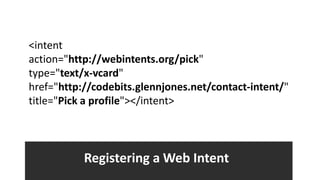 <intent
action="http://webintents.org/pick"
type="text/x-vcard"
href="http://codebits.glennjones.net/contact-intent/"
title="Pick a profile"></intent>




           Registering a Web Intent
 