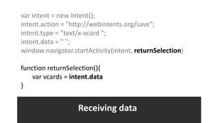 var intent = new Intent();
intent.action = "http://webintents.org/save";
intent.type = "text/x-vcard ";
intent.data = " ";
window.navigator.startActivity(intent, returnSelection)

function returnSelection(){
   var vcards = intent.data
}


                   Receiving data
 