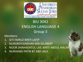 BIU 3042
ENGLISH LANGUAGE 4
Group 3
Members:
1. SITI FAIRUZ BINTI LATIP
2. NURARDYIANSHAH BIN SELAMAT
3. NOOR SHAHADATUL LAIL BINTI ABDUL HALIM
4. NURHANA FATIN BT ABD JALIL
 