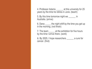 4. Professor Adams ______ at this university for 25
years by the time he retires in June. (teach)
5. By this time tomorrow night we ______ in
Australia. (arrive)
6. Dana _____ the night shift by the time you get up
in the morning. (not finish)
7. The team _____ at the exhibition for five hours
by the time I arrive there. (work)
8. By 2025, I hope researchers ______ a cure for
cancer. (find)
 