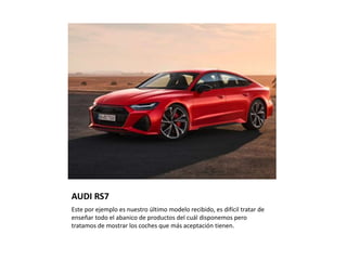 AUDI RS7
Este por ejemplo es nuestro último modelo recibido, es difícil tratar de
enseñar todo el abanico de productos del cuál disponemos pero
tratamos de mostrar los coches que más aceptación tienen.
 