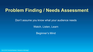 Problem Finding / Needs Assessment
Don’t assume you know what your audience needs
Watch, Listen, Learn
Beginner’s Mind
 