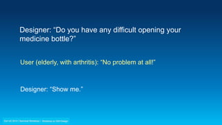Designer: “Do you have any difficult opening your
medicine bottle?”
User (elderly, with arthritis): “No problem at all!”
Designer: “Show me.”
 