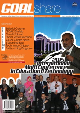 Newsletter of The Global Open Access Learning Centre Vol. 8, Issue Sep & Oct 2015Universiti sains Islam Malaysia
GOAL
TableofContent
EditorialColumn
GOALSStatistic
GuestColumn
ShortCommunication
GOALCentreNews
E-LearningBuzz
TechnologySnippet
ForthcomingPrograms
share
1
1
2
4
7
9
10
11
CheifEditor Dr.NajwaHayaatiMohdAlwi
Editor
Designer
Publisher
AhmadFaridMohdJamal
AhmadFaridMohdJamal
BahagianPenerbitan,
UniversitiSainsIslamMalaysia
GOALShareispublishedbyPenerbitUSIM
forGOALCentreofUniversitiSainsIslamMalaysia
This bulletin is published once in every two months
Page 7
International
MultiConference
inEducation&Technology
2015
 