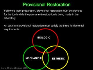 Provisional Restoration
Following tooth preparation, provisional restoration must be provided
for the tooth while the permanent restoration is being made in the
laboratory.
An optimum provisional restoration must satisfy the three fundamental
requirements:
BIOLOGIC
MECHANICAL ESTHETIC
Anna Organ-Boshes, DDS
 