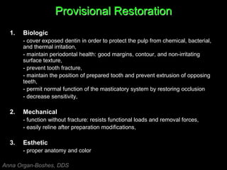 Provisional Restoration
1. Biologic
- cover exposed dentin in order to protect the pulp from chemical, bacterial,
and thermal irritation,
- maintain periodontal health: good margins, contour, and non-irritating
surface texture,
- prevent tooth fracture,
- maintain the position of prepared tooth and prevent extrusion of opposing
teeth,
- permit normal function of the masticatory system by restoring occlusion
- decrease sensitivity,
2. Mechanical
- function without fracture: resists functional loads and removal forces,
- easily reline after preparation modifications,
3. Esthetic
- proper anatomy and color
Anna Organ-Boshes, DDS
 