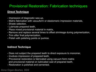 Provisional Restoration: Fabrication techniques
Direct Technique
- Impression of diagnostic wax-up,
- Matrix fabrication with vacuuform or elastomeric impression materials,
- Shade selection,
- Lubricate prepared teeth,
- Place mixed provisional material in matrix,
- Remove and replace several times to offset shrinkage during polymerization,
- Trim after final polymerization,
- Polish with polishing points or pumice.
Indirect Technique
- Does not subject the prepared teeth to direct exposure to monomer,
- Involves impression of prepared teeth,
- Provisional restoration is fabricated using vacuum form matrix
and provisional material on lubricated cast of prepared teeth,
- Restoration is polished and cemented.
Anna Organ-Boshes, DDS
 