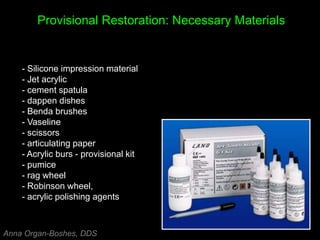 Provisional Restoration: Necessary Materials
- Silicone impression material
- Jet acrylic
- cement spatula
- dappen dishes
- Benda brushes
- Vaseline
- scissors
- articulating paper
- Acrylic burs - provisional kit
- pumice
- rag wheel
- Robinson wheel,
- acrylic polishing agents
Anna Organ-Boshes, DDS
 
