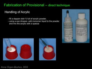 Fabrication of Provisional – direct technique
Handling of Acrylic
- fill a dappen dish ¾ full of acrylic powder,
- using a eye dropper, add monomer liquid to the powder
and mix the acrylic with a spatula
Anna Organ-Boshes, DDS
 