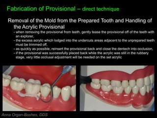 Fabrication of Provisional – direct technique
Removal of the Mold from the Prepared Tooth and Handling of
the Acrylic Provisional
- when removing the provisional from teeth, gently tease the provisional off of the teeth with
an explorer,
- the excess acrylic which lodged into the undercuts areas adjacent to the unprepared teeth
must be trimmed off,
- as quickly as possible, reinsert the provisional back and close the dentech into occlusion,
- if the provisional was successfully placed back while the acrylic was still in the rubbery
stage, very little occlusal adjustment will be needed on the set acrylic
Anna Organ-Boshes, DDS
 