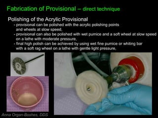 Fabrication of Provisional – direct technique
Polishing of the Acrylic Provisional
- provisional can be polished with the acrylic polishing points
and wheels at slow speed,
- provisional can also be polished with wet pumice and a soft wheel at slow speed
on a lathe with moderate pressure,
- final high polish can be achieved by using wet fine pumice or whiting bar
with a soft rag wheel on a lathe with gentle light pressure,
Anna Organ-Boshes, DDS
 