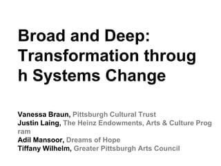 Vanessa Braun, Pittsburgh Cultural Trust
Justin Laing, The Heinz Endowments, Arts & Culture Prog
ram
Adil Mansoor, Dreams of Hope
Tiffany Wilhelm, Greater Pittsburgh Arts Council
Broad and Deep:
Transformation throug
h Systems Change
 
