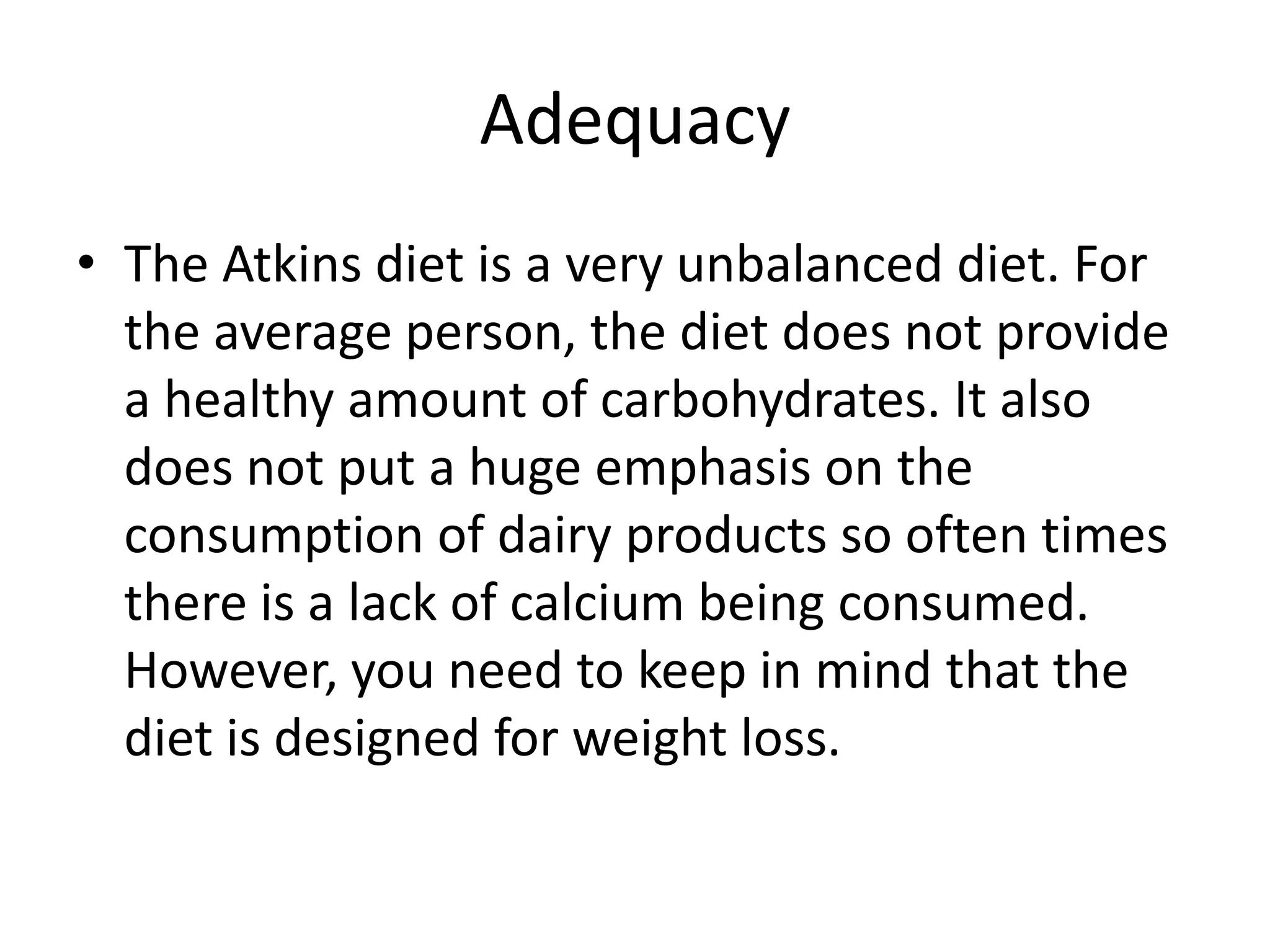 Adequacy
• The Atkins diet is a very unbalanced diet. For
the average person, the diet does not provide
a healthy amount of carbohydrates. It also
does not put a huge emphasis on the
consumption of dairy products so often times
there is a lack of calcium being consumed.
However, you need to keep in mind that the
diet is designed for weight loss.
 