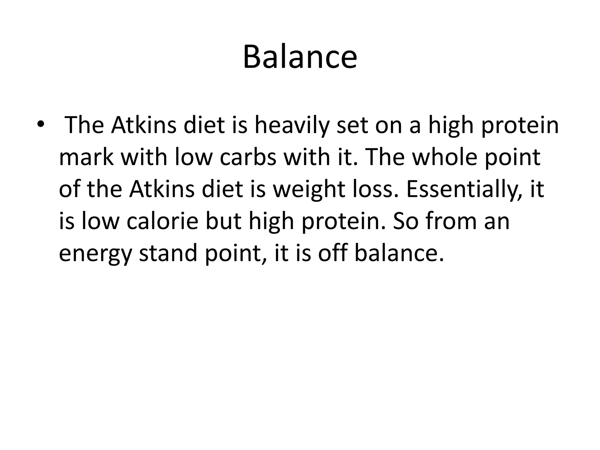 Balance
• The Atkins diet is heavily set on a high protein
mark with low carbs with it. The whole point
of the Atkins diet is weight loss. Essentially, it
is low calorie but high protein. So from an
energy stand point, it is off balance.
 