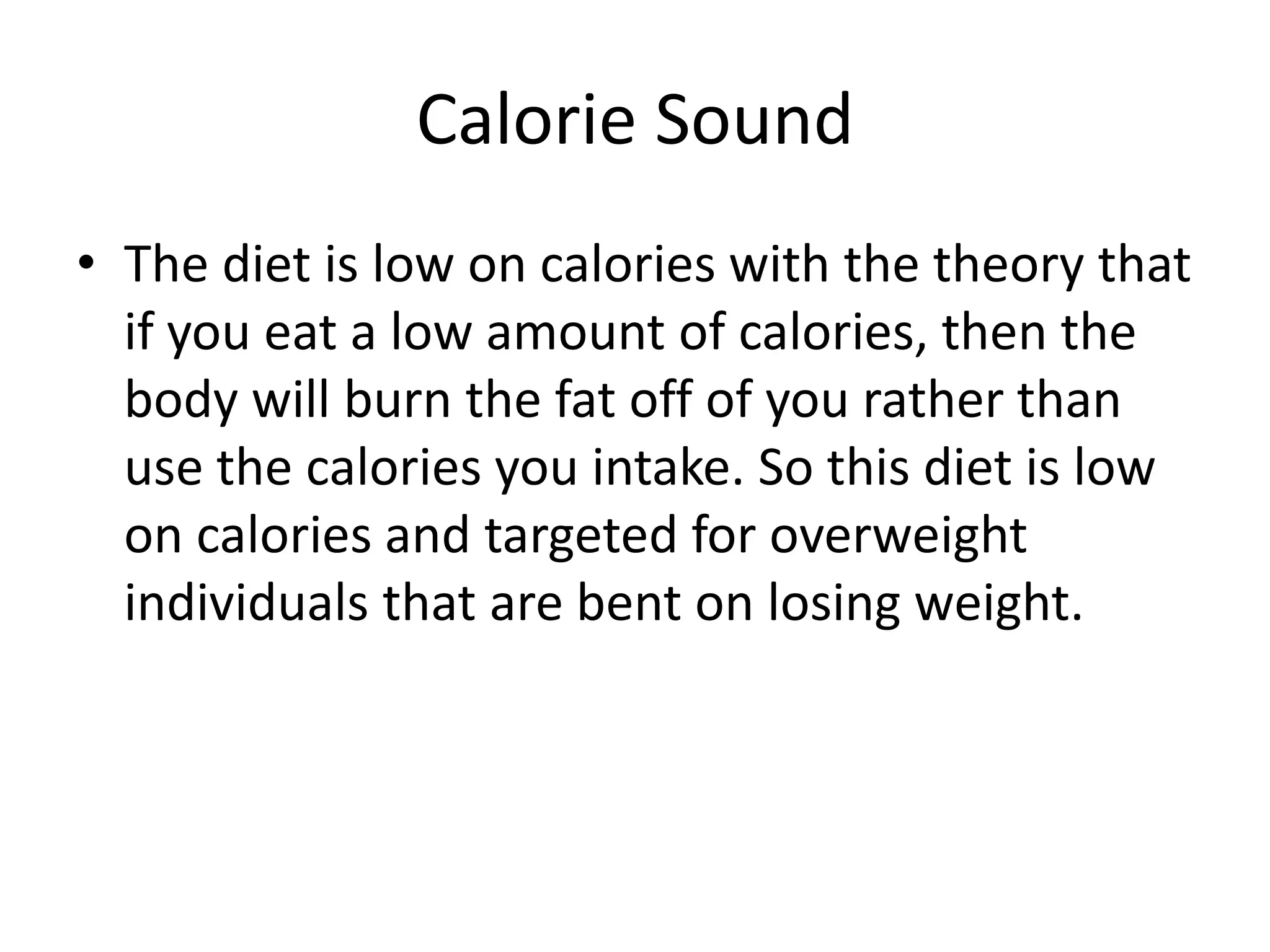 Calorie Sound
• The diet is low on calories with the theory that
if you eat a low amount of calories, then the
body will burn the fat off of you rather than
use the calories you intake. So this diet is low
on calories and targeted for overweight
individuals that are bent on losing weight.
 