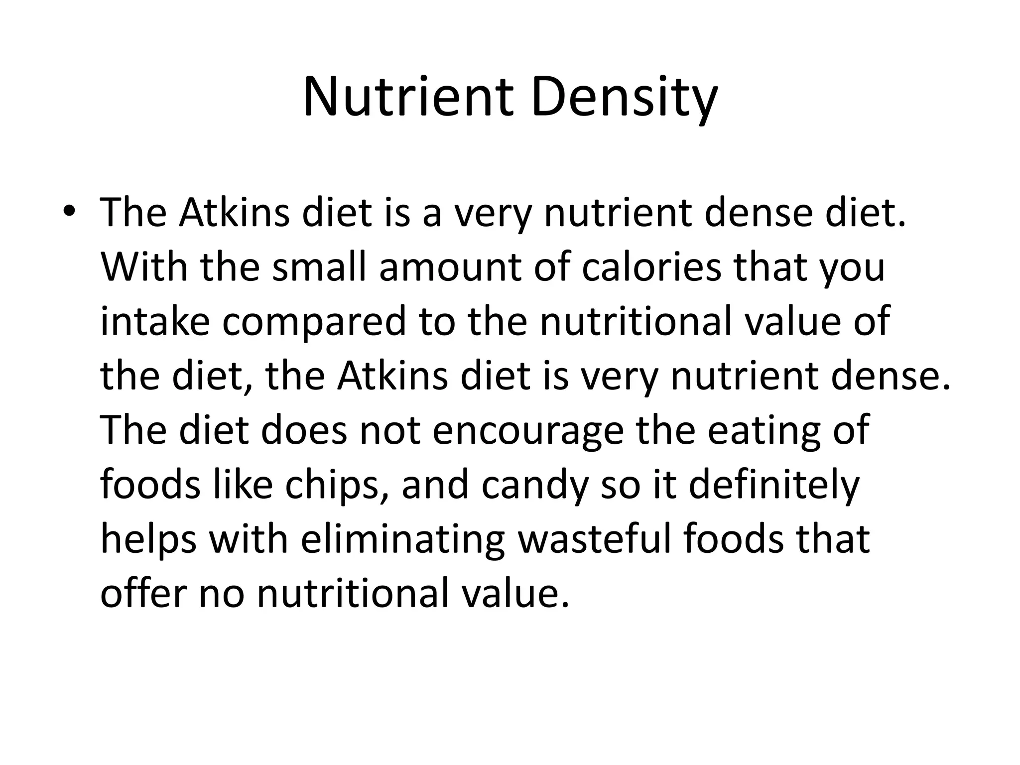 Nutrient Density
• The Atkins diet is a very nutrient dense diet.
With the small amount of calories that you
intake compared to the nutritional value of
the diet, the Atkins diet is very nutrient dense.
The diet does not encourage the eating of
foods like chips, and candy so it definitely
helps with eliminating wasteful foods that
offer no nutritional value.
 