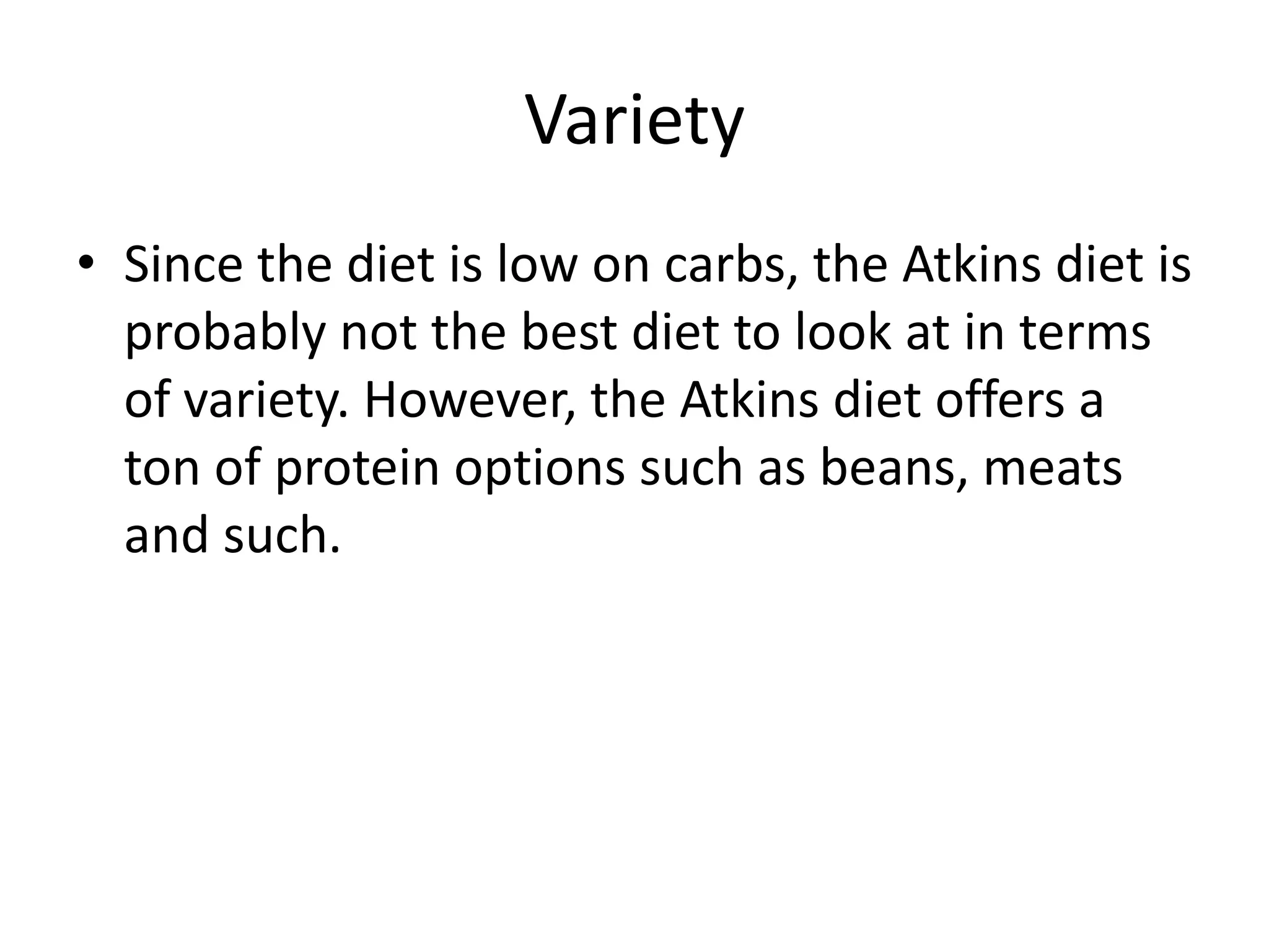 Variety
• Since the diet is low on carbs, the Atkins diet is
probably not the best diet to look at in terms
of variety. However, the Atkins diet offers a
ton of protein options such as beans, meats
and such.
 