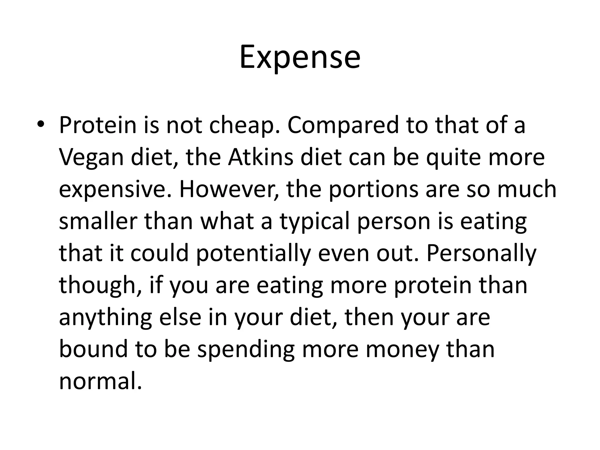 Expense
• Protein is not cheap. Compared to that of a
Vegan diet, the Atkins diet can be quite more
expensive. However, the portions are so much
smaller than what a typical person is eating
that it could potentially even out. Personally
though, if you are eating more protein than
anything else in your diet, then your are
bound to be spending more money than
normal.
 