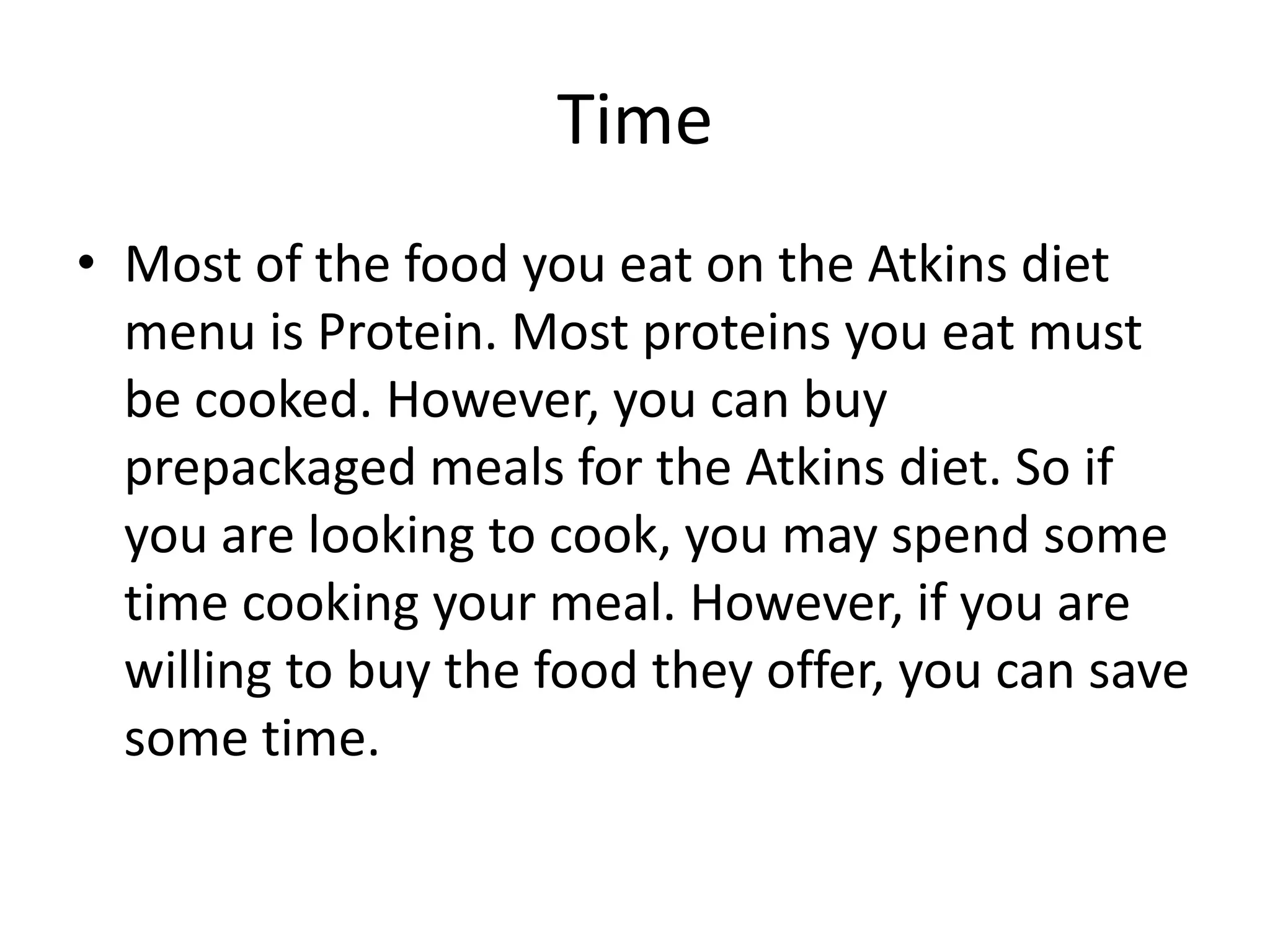 Time
• Most of the food you eat on the Atkins diet
menu is Protein. Most proteins you eat must
be cooked. However, you can buy
prepackaged meals for the Atkins diet. So if
you are looking to cook, you may spend some
time cooking your meal. However, if you are
willing to buy the food they offer, you can save
some time.
 