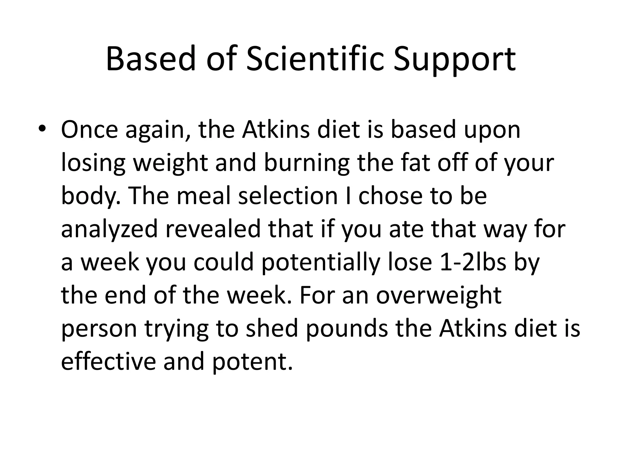 Based of Scientific Support
• Once again, the Atkins diet is based upon
losing weight and burning the fat off of your
body. The meal selection I chose to be
analyzed revealed that if you ate that way for
a week you could potentially lose 1-2lbs by
the end of the week. For an overweight
person trying to shed pounds the Atkins diet is
effective and potent.
 