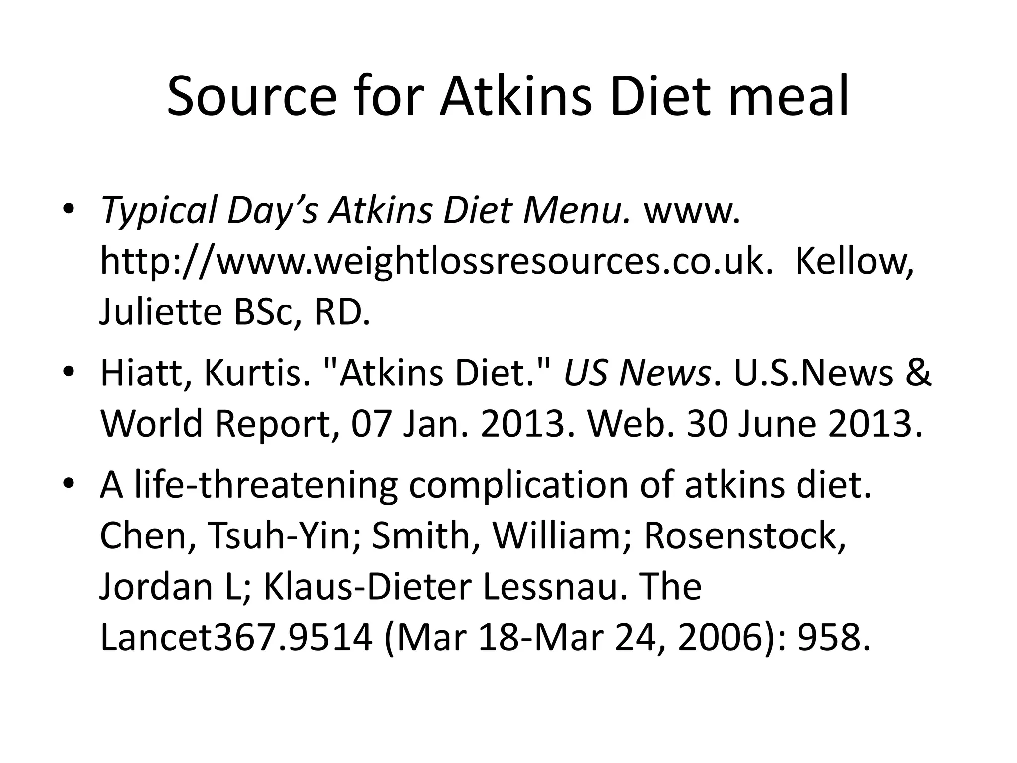 Source for Atkins Diet meal
• Typical Day’s Atkins Diet Menu. www.
http://www.weightlossresources.co.uk. Kellow,
Juliette BSc, RD.
• Hiatt, Kurtis. "Atkins Diet." US News. U.S.News &
World Report, 07 Jan. 2013. Web. 30 June 2013.
• A life-threatening complication of atkins diet.
Chen, Tsuh-Yin; Smith, William; Rosenstock,
Jordan L; Klaus-Dieter Lessnau. The
Lancet367.9514 (Mar 18-Mar 24, 2006): 958.
 