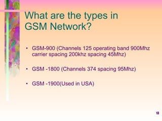 13
What are the types in
GSM Network?
• GSM-900 (Channels 125 operating band 900Mhz
carrier spacing 200khz spacing 45Mhz)
• GSM -1800 (Channels 374 spacing 95Mhz)
• GSM -1900(Used in USA)
 