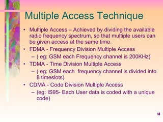 14
Multiple Access Technique
• Multiple Access – Achieved by dividing the available
radio frequency spectrum, so that multiple users can
be given access at the same time.
• FDMA - Frequency Division Multiple Access
– ( eg: GSM each Frequency channel is 200KHz)
• TDMA - Time Division Multiple Access
– ( eg: GSM each frequency channel is divided into
8 timeslots)
• CDMA - Code Division Multiple Access
– (eg: IS95- Each User data is coded with a unique
code)
 