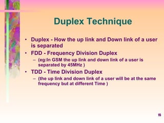 15
Duplex Technique
• Duplex - How the up link and Down link of a user
is separated
• FDD - Frequency Division Duplex
– (eg:In GSM the up link and down link of a user is
separated by 45MHz )
• TDD - Time Division Duplex
– (the up link and down link of a user will be at the same
frequency but at different Time )
 