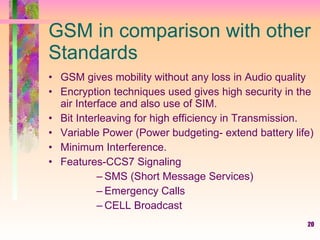 20
GSM in comparison with other
Standards
• GSM gives mobility without any loss in Audio quality
• Encryption techniques used gives high security in the
air Interface and also use of SIM.
• Bit Interleaving for high efficiency in Transmission.
• Variable Power (Power budgeting- extend battery life)
• Minimum Interference.
• Features-CCS7 Signaling
– SMS (Short Message Services)
– Emergency Calls
– CELL Broadcast
 