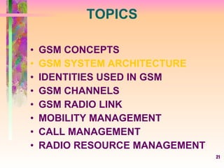 21
TOPICS
• GSM CONCEPTS
• GSM SYSTEM ARCHITECTURE
• IDENTITIES USED IN GSM
• GSM CHANNELS
• GSM RADIO LINK
• MOBILITY MANAGEMENT
• CALL MANAGEMENT
• RADIO RESOURCE MANAGEMENT
 