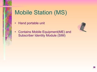 26
Mobile Station (MS)
• Hand portable unit
• Contains Mobile Equipment(ME) and
Subscriber Identity Module (SIM)
 