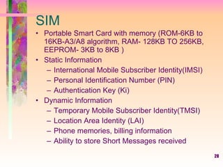 28
SIM
• Portable Smart Card with memory (ROM-6KB to
16KB-A3/A8 algorithm, RAM- 128KB TO 256KB,
EEPROM- 3KB to 8KB )
• Static Information
– International Mobile Subscriber Identity(IMSI)
– Personal Identification Number (PIN)
– Authentication Key (Ki)
• Dynamic Information
– Temporary Mobile Subscriber Identity(TMSI)
– Location Area Identity (LAI)
– Phone memories, billing information
– Ability to store Short Messages received
 