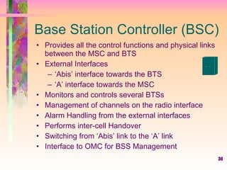30
Base Station Controller (BSC)
• Provides all the control functions and physical links
between the MSC and BTS
• External Interfaces
– ‘Abis’ interface towards the BTS
– ‘A’ interface towards the MSC
• Monitors and controls several BTSs
• Management of channels on the radio interface
• Alarm Handling from the external interfaces
• Performs inter-cell Handover
• Switching from ‘Abis’ link to the ‘A’ link
• Interface to OMC for BSS Management
 