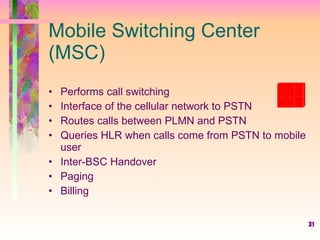 31
Mobile Switching Center
(MSC)
• Performs call switching
• Interface of the cellular network to PSTN
• Routes calls between PLMN and PSTN
• Queries HLR when calls come from PSTN to mobile
user
• Inter-BSC Handover
• Paging
• Billing
 