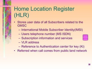 32
Home Location Register
(HLR)
• Stores user data of all Subscribers related to the
GMSC
– International Mobile Subscriber Identity(IMSI)
– Users telephone number (MS ISDN)
– Subscription information and services
– VLR address
– Reference to Authentication center for key (Ki)
• Referred when call comes from public land network
 