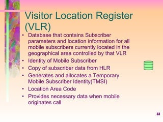 33
Visitor Location Register
(VLR)
• Database that contains Subscriber
parameters and location information for all
mobile subscribers currently located in the
geographical area controlled by that VLR
• Identity of Mobile Subscriber
• Copy of subscriber data from HLR
• Generates and allocates a Temporary
Mobile Subscriber Identity(TMSI)
• Location Area Code
• Provides necessary data when mobile
originates call
 