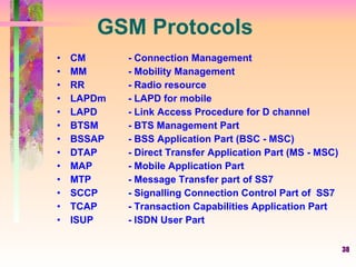38
GSM Protocols
• CM - Connection Management
• MM - Mobility Management
• RR - Radio resource
• LAPDm - LAPD for mobile
• LAPD - Link Access Procedure for D channel
• BTSM - BTS Management Part
• BSSAP - BSS Application Part (BSC - MSC)
• DTAP - Direct Transfer Application Part (MS - MSC)
• MAP - Mobile Application Part
• MTP - Message Transfer part of SS7
• SCCP - Signalling Connection Control Part of SS7
• TCAP - Transaction Capabilities Application Part
• ISUP - ISDN User Part
 