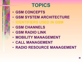 40
TOPICS
• GSM CONCEPTS
• GSM SYSTEM ARCHITECTURE
• IDENTIFIERS USED IN GSM
• GSM CHANNELS
• GSM RADIO LINK
• MOBILITY MANAGEMENT
• CALL MANAGEMENT
• RADIO RESOURCE MANAGEMENT
 