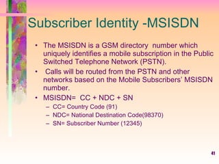 41
Subscriber Identity -MSISDN
• The MSISDN is a GSM directory number which
uniquely identifies a mobile subscription in the Public
Switched Telephone Network (PSTN).
• Calls will be routed from the PSTN and other
networks based on the Mobile Subscribers’ MSISDN
number.
• MSISDN= CC + NDC + SN
– CC= Country Code (91)
– NDC= National Destination Code(98370)
– SN= Subscriber Number (12345)
 