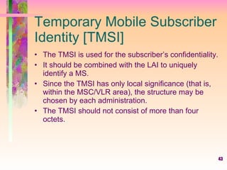 43
Temporary Mobile Subscriber
Identity [TMSI]
• The TMSI is used for the subscriber’s confidentiality.
• It should be combined with the LAI to uniquely
identify a MS.
• Since the TMSI has only local significance (that is,
within the MSC/VLR area), the structure may be
chosen by each administration.
• The TMSI should not consist of more than four
octets.
 