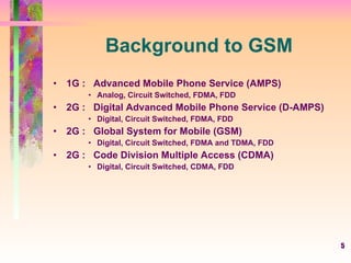 5
Background to GSM
• 1G : Advanced Mobile Phone Service (AMPS)
• Analog, Circuit Switched, FDMA, FDD
• 2G : Digital Advanced Mobile Phone Service (D-AMPS)
• Digital, Circuit Switched, FDMA, FDD
• 2G : Global System for Mobile (GSM)
• Digital, Circuit Switched, FDMA and TDMA, FDD
• 2G : Code Division Multiple Access (CDMA)
• Digital, Circuit Switched, CDMA, FDD
 