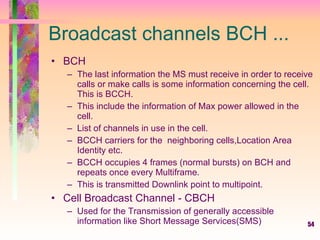 54
Broadcast channels BCH ...
• BCH
– The last information the MS must receive in order to receive
calls or make calls is some information concerning the cell.
This is BCCH.
– This include the information of Max power allowed in the
cell.
– List of channels in use in the cell.
– BCCH carriers for the neighboring cells,Location Area
Identity etc.
– BCCH occupies 4 frames (normal bursts) on BCH and
repeats once every Multiframe.
– This is transmitted Downlink point to multipoint.
• Cell Broadcast Channel - CBCH
– Used for the Transmission of generally accessible
information like Short Message Services(SMS)
 