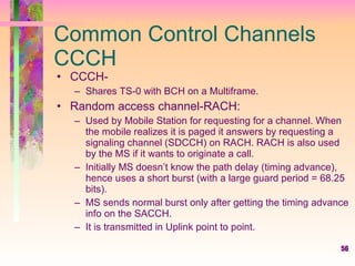 56
Common Control Channels
CCCH
• CCCH-
– Shares TS-0 with BCH on a Multiframe.
• Random access channel-RACH:
– Used by Mobile Station for requesting for a channel. When
the mobile realizes it is paged it answers by requesting a
signaling channel (SDCCH) on RACH. RACH is also used
by the MS if it wants to originate a call.
– Initially MS doesn’t know the path delay (timing advance),
hence uses a short burst (with a large guard period = 68.25
bits).
– MS sends normal burst only after getting the timing advance
info on the SACCH.
– It is transmitted in Uplink point to point.
 