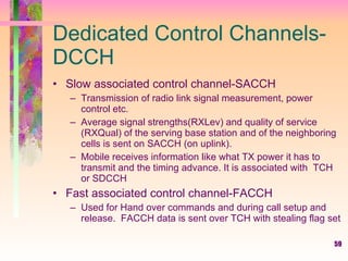 59
Dedicated Control Channels-
DCCH
• Slow associated control channel-SACCH
– Transmission of radio link signal measurement, power
control etc.
– Average signal strengths(RXLev) and quality of service
(RXQual) of the serving base station and of the neighboring
cells is sent on SACCH (on uplink).
– Mobile receives information like what TX power it has to
transmit and the timing advance. It is associated with TCH
or SDCCH
• Fast associated control channel-FACCH
– Used for Hand over commands and during call setup and
release. FACCH data is sent over TCH with stealing flag set
 