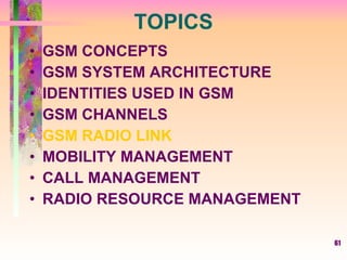 61
TOPICS
• GSM CONCEPTS
• GSM SYSTEM ARCHITECTURE
• IDENTITIES USED IN GSM
• GSM CHANNELS
• GSM RADIO LINK
• MOBILITY MANAGEMENT
• CALL MANAGEMENT
• RADIO RESOURCE MANAGEMENT
 